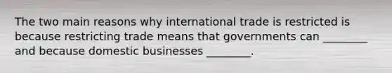 The two main reasons why international trade is restricted is because restricting trade means that governments can ________ and because domestic businesses ________.