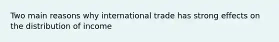 Two main reasons why international trade has strong effects on the distribution of income