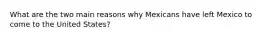 What are the two main reasons why Mexicans have left Mexico to come to the United States?