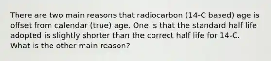 There are two main reasons that radiocarbon (14-C based) age is offset from calendar (true) age. One is that the standard half life adopted is slightly shorter than the correct half life for 14-C. What is the other main reason?