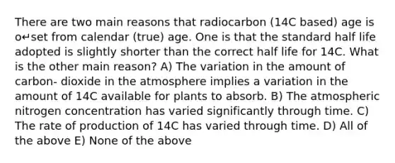 There are two main reasons that radiocarbon (14C based) age is o↵set from calendar (true) age. One is that the standard half life adopted is slightly shorter than the correct half life for 14C. What is the other main reason? A) The variation in the amount of carbon- dioxide in the atmosphere implies a variation in the amount of 14C available for plants to absorb. B) The atmospheric nitrogen concentration has varied significantly through time. C) The rate of production of 14C has varied through time. D) All of the above E) None of the above