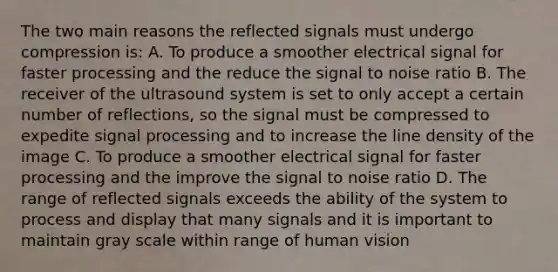 The two main reasons the reflected signals must undergo compression is: A. To produce a smoother electrical signal for faster processing and the reduce the signal to noise ratio B. The receiver of the ultrasound system is set to only accept a certain number of reflections, so the signal must be compressed to expedite signal processing and to increase the line density of the image C. To produce a smoother electrical signal for faster processing and the improve the signal to noise ratio D. The range of reflected signals exceeds the ability of the system to process and display that many signals and it is important to maintain gray scale within range of human vision