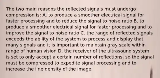 The two main reasons the reflected signals must undergo compression is: A. to produce a smoother electrical signal for faster processing and to reduce the signal to noise ratio B. to produce a smoother electrical signal for faster processing and to improve the signal to noise ratio C. the range of reflected signals exceeds the ability of the system to process and display that many signals and it is important to maintain gray scale within range of human vision D. the receiver of the ultrasound system is set to only accept a certain number of reflections, so the signal must be compressed to expedite signal processing and to increase the line density of the image