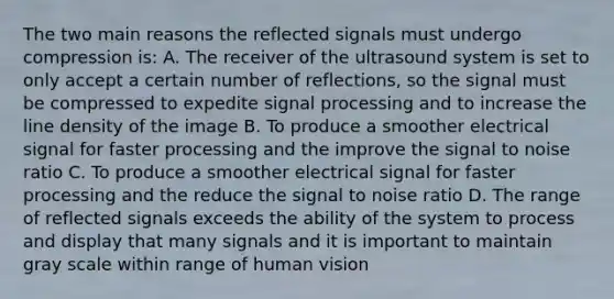 The two main reasons the reflected signals must undergo compression is: A. The receiver of the ultrasound system is set to only accept a certain number of reflections, so the signal must be compressed to expedite signal processing and to increase the line density of the image B. To produce a smoother electrical signal for faster processing and the improve the signal to noise ratio C. To produce a smoother electrical signal for faster processing and the reduce the signal to noise ratio D. The range of reflected signals exceeds the ability of the system to process and display that many signals and it is important to maintain gray scale within range of human vision