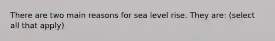 There are two main reasons for sea level rise. They are: (select all that apply)