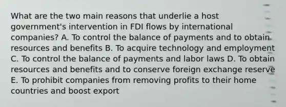 What are the two main reasons that underlie a host​ government's intervention in FDI flows by international​ companies? A. To control the balance of payments and to obtain resources and benefits B. To acquire technology and employment C. To control the balance of payments and labor laws D. To obtain resources and benefits and to conserve foreign exchange reserve E. To prohibit companies from removing profits to their home countries and boost export