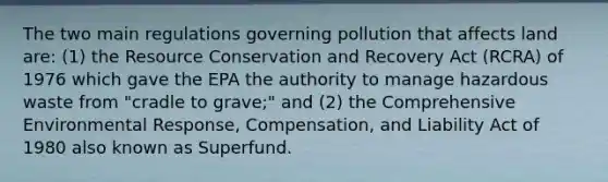 The two main regulations governing pollution that affects land are: (1) the Resource Conservation and Recovery Act (RCRA) of 1976 which gave the EPA the authority to manage hazardous waste from "cradle to grave;" and (2) the Comprehensive Environmental Response, Compensation, and Liability Act of 1980 also known as Superfund.