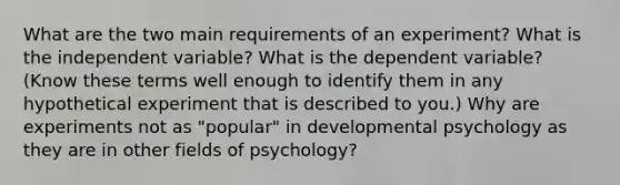 What are the two main requirements of an experiment? What is the independent variable? What is the dependent variable? (Know these terms well enough to identify them in any hypothetical experiment that is described to you.) Why are experiments not as "popular" in developmental psychology as they are in other fields of psychology?