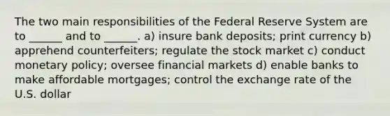 The two main responsibilities of the Federal Reserve System are to ______ and to ______. a) insure bank deposits; print currency b) apprehend counterfeiters; regulate the stock market c) conduct monetary policy; oversee financial markets d) enable banks to make affordable mortgages; control the exchange rate of the U.S. dollar