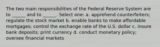 The two main responsibilities of the Federal Reserve System are to ______ and to ______. Select one: a. apprehend counterfeiters; regulate the stock market b. enable banks to make affordable mortgages; control the exchange rate of the U.S. dollar c. insure bank deposits; print currency d. conduct monetary policy; oversee financial markets