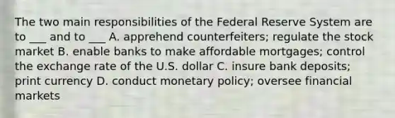 The two main responsibilities of the Federal Reserve System are to ___ and to ___ A. apprehend counterfeiters; regulate the stock market B. enable banks to make affordable mortgages; control the exchange rate of the U.S. dollar C. insure bank deposits; print currency D. conduct monetary policy; oversee financial markets