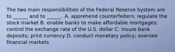 The two main responsibilities of the Federal Reserve System are to ______ and to ______. A. apprehend counterfeiters; regulate the stock market B. enable banks to make affordable mortgages; control the exchange rate of the U.S. dollar C. insure bank deposits; print currency D. conduct monetary policy; oversee financial markets