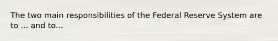 The two main responsibilities of the Federal Reserve System are to ... and to...