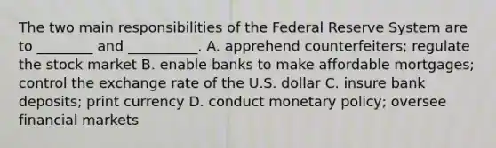 The two main responsibilities of the Federal Reserve System are to ________ and __________. A. apprehend counterfeiters; regulate the stock market B. enable banks to make affordable mortgages; control the exchange rate of the U.S. dollar C. insure bank deposits; print currency D. conduct monetary policy; oversee financial markets