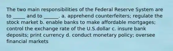 The two main responsibilities of the Federal Reserve System are to _____ and to ______. a. apprehend counterfeiters; regulate the stock market b. enable banks to make affordable mortgages; control the exchange rate of the U.S.dollar c. insure bank deposits; print currency d. conduct monetary policy; oversee financial markets