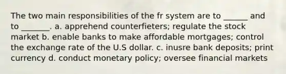 The two main responsibilities of the fr system are to ______ and to _______. a. apprehend counterfieters; regulate the stock market b. enable banks to make affordable mortgages; control the exchange rate of the U.S dollar. c. inusre bank deposits; print currency d. conduct monetary policy; oversee financial markets