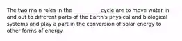 The two main roles in the __________ cycle are to move water in and out to different parts of the Earth's physical and biological systems and play a part in the conversion of solar energy to other forms of energy