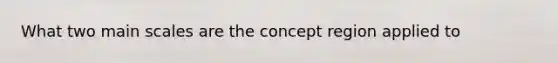 What two main scales are the concept region applied to