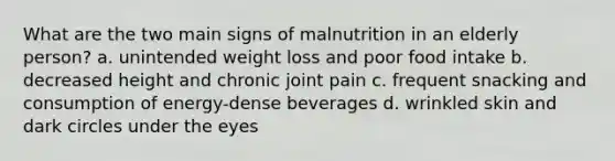 What are the two main signs of malnutrition in an elderly person? a. unintended weight loss and poor food intake b. decreased height and chronic joint pain c. frequent snacking and consumption of energy-dense beverages d. wrinkled skin and dark circles under the eyes