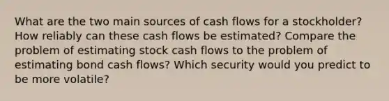 What are the two main sources of cash flows for a stockholder? How reliably can these cash flows be estimated? Compare the problem of estimating stock cash flows to the problem of estimating bond cash flows? Which security would you predict to be more volatile?