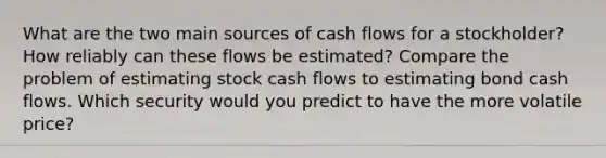 What are the two main sources of cash flows for a stockholder? How reliably can these flows be estimated? Compare the problem of estimating stock cash flows to estimating bond cash flows. Which security would you predict to have the more volatile price?