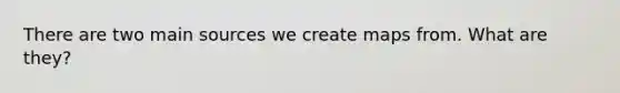 There are two main sources we create maps from. What are they?