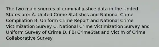 The two main sources of criminal justice data in the United States are: A. United Crime Statistics and National Crime Compilation B. Uniform Crime Report and National Crime Victimization Survey C. National Crime Victimization Survey and Uniform Survey of Crime D. FBI CrimeStat and Victim of Crime Collaborative Survey