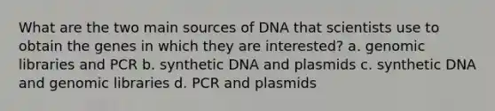 What are the two main sources of DNA that scientists use to obtain the genes in which they are interested? a. genomic libraries and PCR b. synthetic DNA and plasmids c. synthetic DNA and genomic libraries d. PCR and plasmids