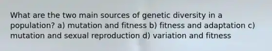 What are the two main sources of genetic diversity in a population? a) mutation and fitness b) fitness and adaptation c) mutation and sexual reproduction d) variation and fitness