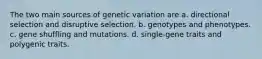 The two main sources of genetic variation are a. directional selection and disruptive selection. b. genotypes and phenotypes. c. gene shuffling and mutations. d. single-gene traits and polygenic traits.