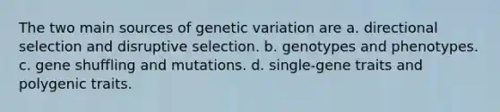 The two main sources of genetic variation are a. directional selection and disruptive selection. b. genotypes and phenotypes. c. gene shuffling and mutations. d. single-gene traits and polygenic traits.