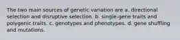 The two main sources of genetic variation are a. directional selection and disruptive selection. b. single-gene traits and polygenic traits. c. genotypes and phenotypes. d. gene shuffling and mutations.