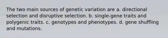 The two main sources of genetic variation are a. directional selection and disruptive selection. b. single-gene traits and polygenic traits. c. genotypes and phenotypes. d. gene shuffling and mutations.