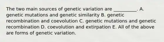 The two main sources of genetic variation are __________. A. genetic mutations and genetic similarity B. genetic recombination and coevolution C. genetic mutations and genetic recombination D. coevolution and extirpation E. All of the above are forms of genetic variation.