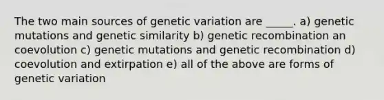 The two main sources of genetic variation are _____. a) genetic mutations and genetic similarity b) genetic recombination an coevolution c) genetic mutations and genetic recombination d) coevolution and extirpation e) all of the above are forms of genetic variation