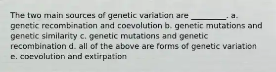 The two main sources of genetic variation are _________. a. genetic recombination and coevolution b. genetic mutations and genetic similarity c. genetic mutations and genetic recombination d. all of the above are forms of genetic variation e. coevolution and extirpation