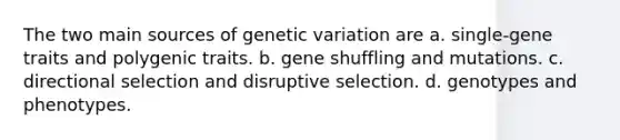 The two main sources of genetic variation are a. single-gene traits and polygenic traits. b. gene shuffling and mutations. c. directional selection and disruptive selection. d. genotypes and phenotypes.