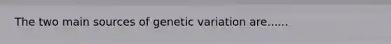 The two main sources of genetic variation are......