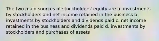 The two main sources of stockholders' equity are a. investments by stockholders and net income retained in the business b. investments by stockholders and dividends paid c. net income retained in the business and dividends paid d. investments by stockholders and purchases of assets