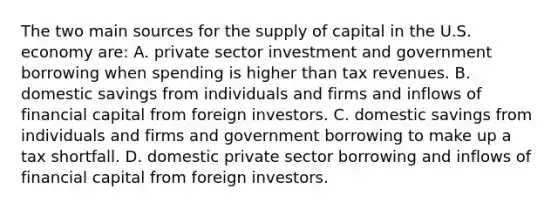 The two main sources for the supply of capital in the U.S. economy are: A. private sector investment and government borrowing when spending is higher than tax revenues. B. domestic savings from individuals and firms and inflows of financial capital from foreign investors. C. domestic savings from individuals and firms and government borrowing to make up a tax shortfall. D. domestic private sector borrowing and inflows of financial capital from foreign investors.