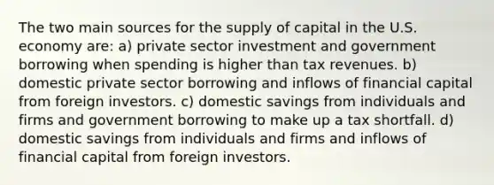 The two main sources for the supply of capital in the U.S. economy are: a) private sector investment and government borrowing when spending is higher than tax revenues. b) domestic private sector borrowing and inflows of financial capital from foreign investors. c) domestic savings from individuals and firms and government borrowing to make up a tax shortfall. d) domestic savings from individuals and firms and inflows of financial capital from foreign investors.