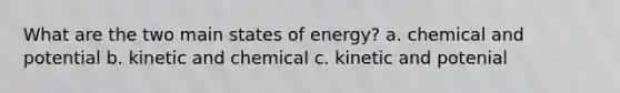 What are the two main states of energy? a. chemical and potential b. kinetic and chemical c. kinetic and potenial