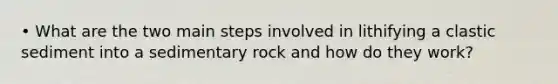 • What are the two main steps involved in lithifying a clastic sediment into a sedimentary rock and how do they work?