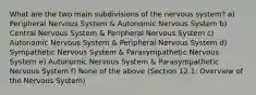 What are the two main subdivisions of the nervous system? a) Peripheral Nervous System & Autonomic Nervous System b) Central Nervous System & Peripheral Nervous System c) Autonomic Nervous System & Peripheral Nervous System d) Sympathetic Nervous System & Parasympathetic Nervous System e) Autonomic Nervous System & Parasympathetic Nervous System f) None of the above (Section 12.1: Overview of the Nervous System)