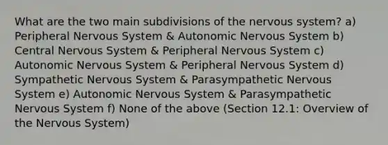 What are the two main subdivisions of the nervous system? a) Peripheral Nervous System & Autonomic Nervous System b) Central Nervous System & Peripheral Nervous System c) Autonomic Nervous System & Peripheral Nervous System d) Sympathetic Nervous System & Parasympathetic Nervous System e) Autonomic Nervous System & Parasympathetic Nervous System f) None of the above (Section 12.1: Overview of the Nervous System)