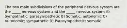 The two main subdivisions of the peripheral nervous system are the _____ nervous system and the _____ nervous system A) Sympathetic; parasympathetic B) Somatic; autonomic C) Autonomic; sympathetic D) Parasympathetic; somatic