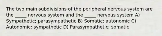 The two main subdivisions of the peripheral nervous system are the _____ nervous system and the _____ nervous system A) Sympathetic; parasympathetic B) Somatic; autonomic C) Autonomic; sympathetic D) Parasympathetic; somatic