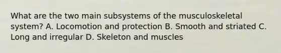 What are the two main subsystems of the musculoskeletal​ system? A. Locomotion and protection B. Smooth and striated C. Long and irregular D. Skeleton and muscles