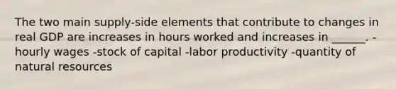 The two main supply-side elements that contribute to changes in real GDP are increases in hours worked and increases in ______. -hourly wages -stock of capital -labor productivity -quantity of natural resources