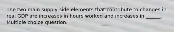 The two main supply-side elements that contribute to changes in real GDP are increases in hours worked and increases in ______. Multiple choice question.